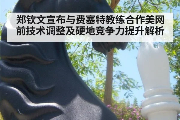 郑钦文宣布与费塞特教练合作美网前技术调整及硬地竞争力提升解析