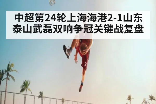 中超第24轮上海海港2-1山东泰山武磊双响争冠关键战复盘