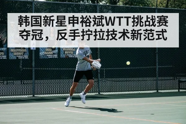 韩国新星申裕斌WTT挑战赛夺冠，反手拧拉技术新范式