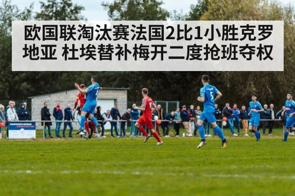 欧国联淘汰赛法国2比1小胜克罗地亚 杜埃替补梅开二度抢班夺权