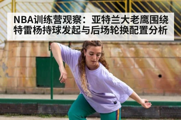 NBA训练营观察：亚特兰大老鹰围绕特雷杨持球发起与后场轮换配置分析